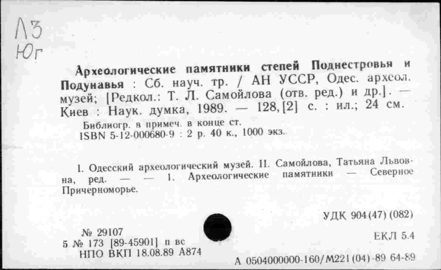 ﻿A3
Археологические памятники степей Поднестровья и Подунавья ; Сб. науч. тр. / АН УССР, Одес. археол. музей ІРедкол.: Т. Л. Самойлова (отв. ред.) и др.|. Киев : Наук, думка, 1989. - 128. [21 с. : ил.; 24 см.
Библиогр. в примем, в конце ст.
ISBN 5-12-000680-9 : 2 р. 40 к., 1000 экз.
I. Одесский археологический музей. II. Самойлова, Татьяна Львов-на ред —	—	|. Археологические памятники — Северное
Причерноморье.
№ 29107
5 N» 173 [89-45901] п вс НПО В КП 18.08.89 А874
УДК 904(47) (082)
ЕКЛ 5.4
0504000000-160/М221 (04) 89 64-89